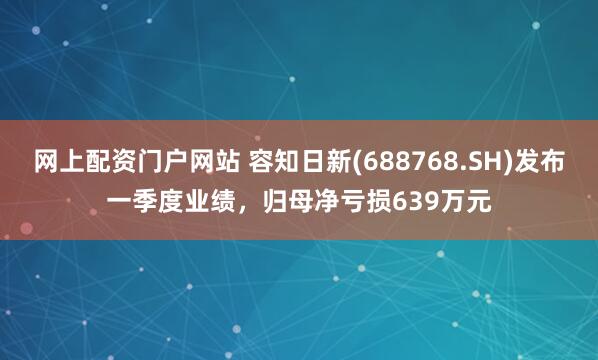 网上配资门户网站 容知日新(688768.SH)发布一季度业绩，归母净亏损639万元