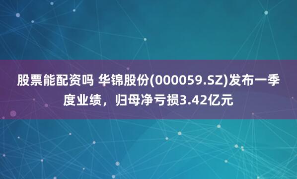 股票能配资吗 华锦股份(000059.SZ)发布一季度业绩，归母净亏损3.42亿元