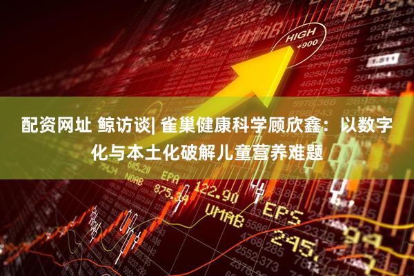 配资网址 鲸访谈| 雀巢健康科学顾欣鑫：以数字化与本土化破解儿童营养难题