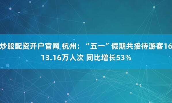 炒股配资开户官网 杭州：“五一”假期共接待游客1613.16万人次 同比增长53%