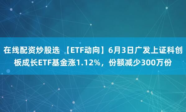 在线配资炒股选 【ETF动向】6月3日广发上证科创板成长ETF基金涨1.12%，份额减少300万份