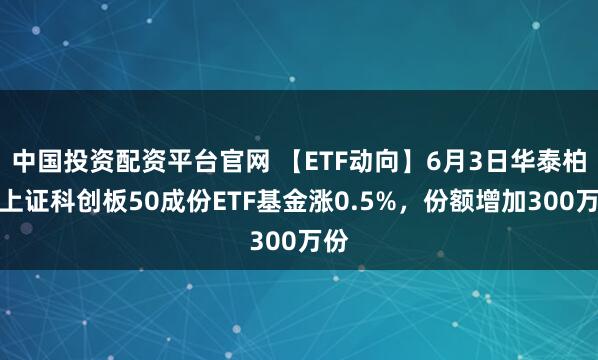 中国投资配资平台官网 【ETF动向】6月3日华泰柏瑞上证科创板50成份ETF基金涨0.5%，份额增加300万份