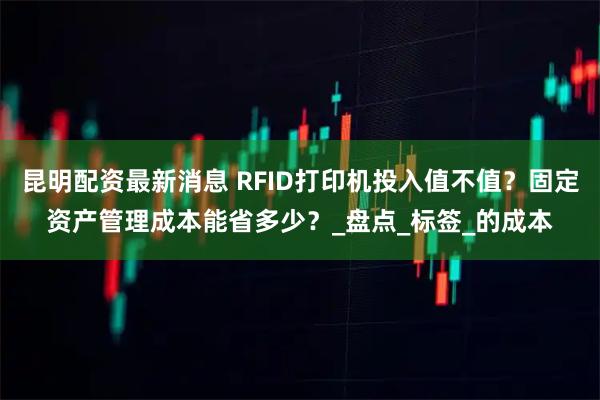 昆明配资最新消息 RFID打印机投入值不值？固定资产管理成本能省多少？_盘点_标签_的成本