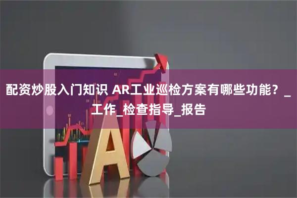 配资炒股入门知识 AR工业巡检方案有哪些功能？_工作_检查指导_报告