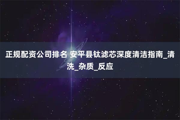 正规配资公司排名 安平县钛滤芯深度清洁指南_清洗_杂质_反应