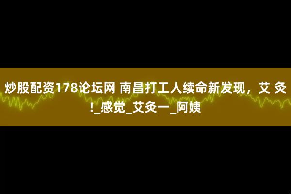 炒股配资178论坛网 南昌打工人续命新发现，艾 灸!_感觉_艾灸一_阿姨