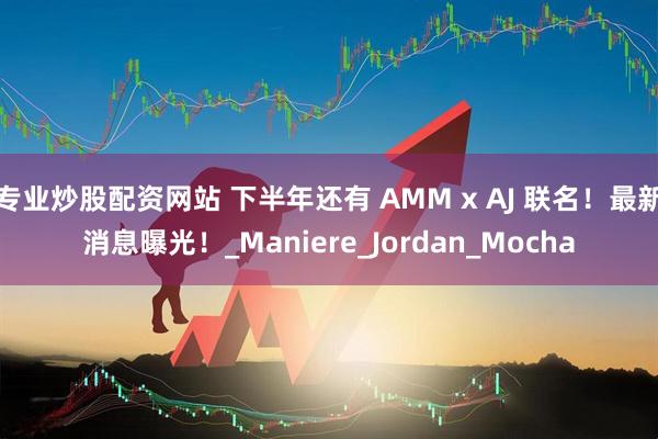 专业炒股配资网站 下半年还有 AMM x AJ 联名！最新消息曝光！_Maniere_Jordan_Mocha