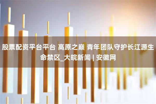 股票配资平台平台 高原之巅 青年团队守护长江源生命禁区_大皖新闻 | 安徽网