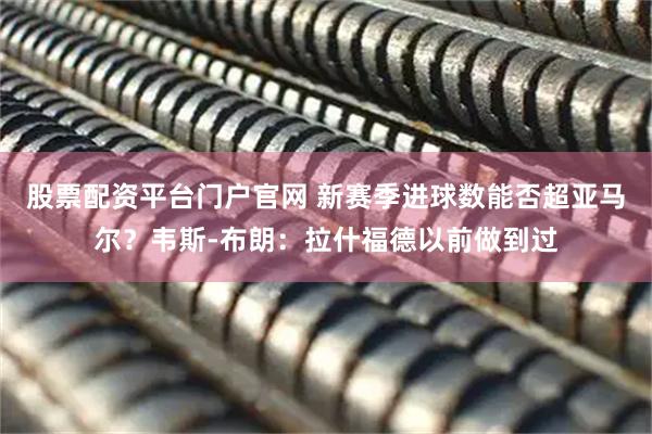 股票配资平台门户官网 新赛季进球数能否超亚马尔？韦斯-布朗：拉什福德以前做到过