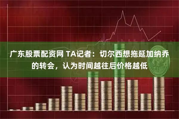 广东股票配资网 TA记者：切尔西想拖延加纳乔的转会，认为时间越往后价格越低