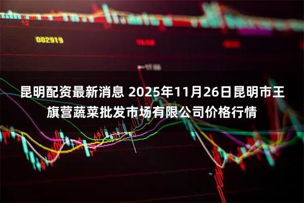 昆明配资最新消息 2025年11月26日昆明市王旗营蔬菜批发市场有限公司价格行情