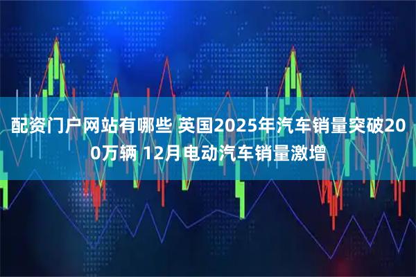 配资门户网站有哪些 英国2025年汽车销量突破200万辆 12月电动汽车销量激增