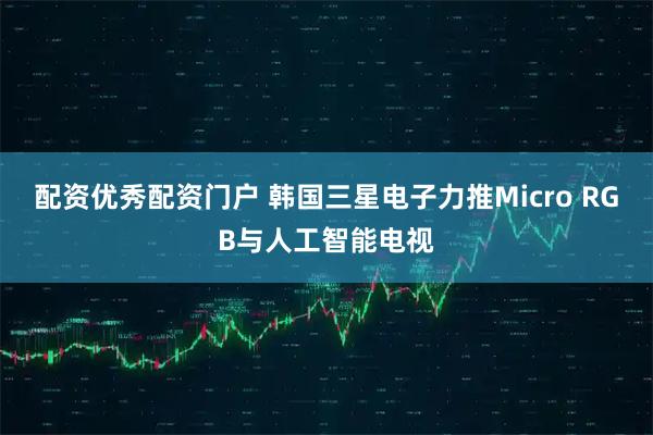 配资优秀配资门户 韩国三星电子力推Micro RGB与人工智能电视
