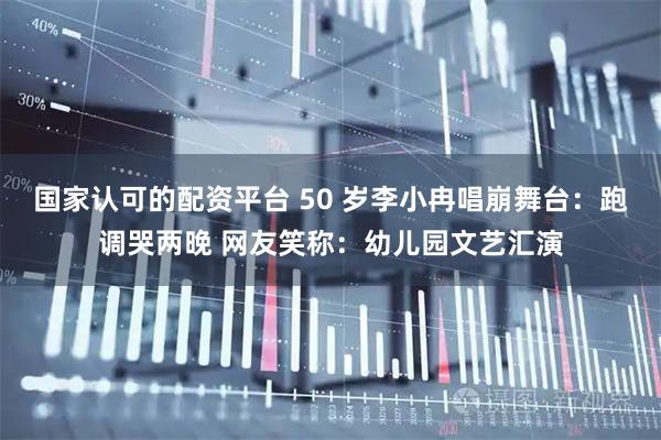 国家认可的配资平台 50 岁李小冉唱崩舞台：跑调哭两晚 网友笑称：幼儿园文艺汇演